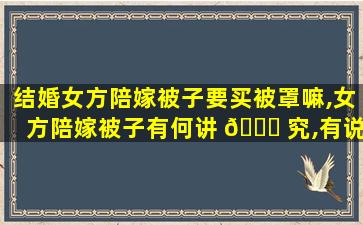 结婚女方陪嫁被子要买被罩嘛,女方陪嫁被子有何讲 🐈 究,有说辞吗